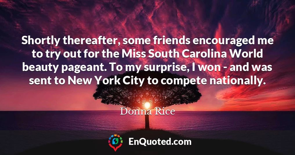 Shortly thereafter, some friends encouraged me to try out for the Miss South Carolina World beauty pageant. To my surprise, I won - and was sent to New York City to compete nationally.