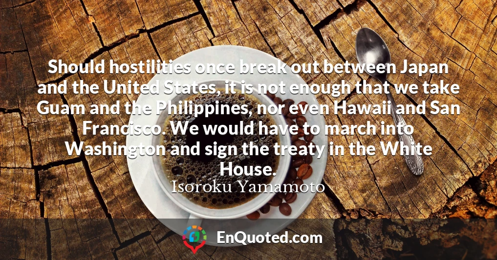 Should hostilities once break out between Japan and the United States, it is not enough that we take Guam and the Philippines, nor even Hawaii and San Francisco. We would have to march into Washington and sign the treaty in the White House.