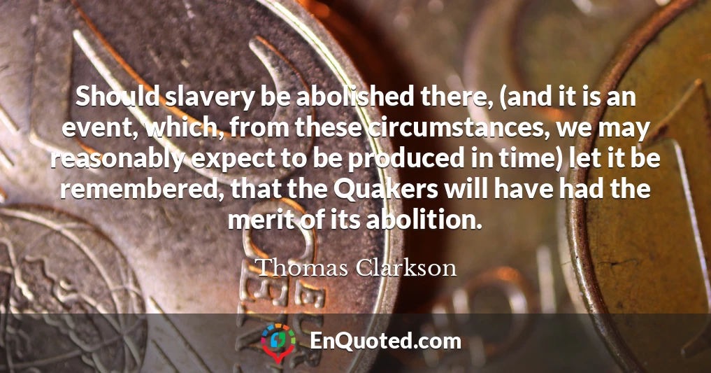 Should slavery be abolished there, (and it is an event, which, from these circumstances, we may reasonably expect to be produced in time) let it be remembered, that the Quakers will have had the merit of its abolition.