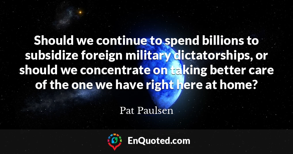 Should we continue to spend billions to subsidize foreign military dictatorships, or should we concentrate on taking better care of the one we have right here at home?