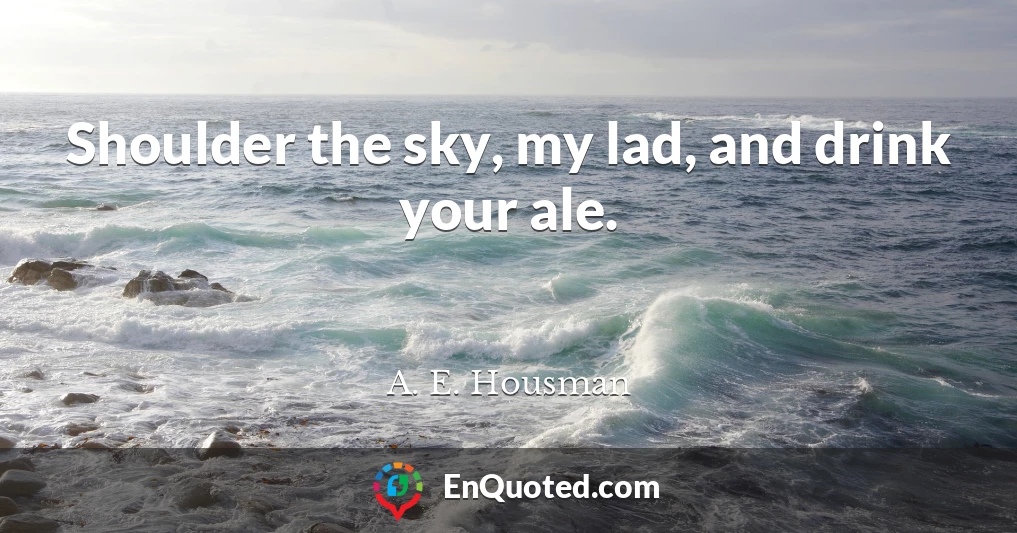 Shoulder the sky, my lad, and drink your ale.