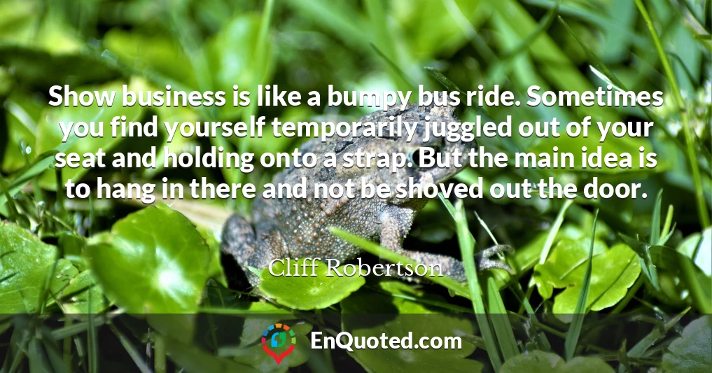 Show business is like a bumpy bus ride. Sometimes you find yourself temporarily juggled out of your seat and holding onto a strap. But the main idea is to hang in there and not be shoved out the door.