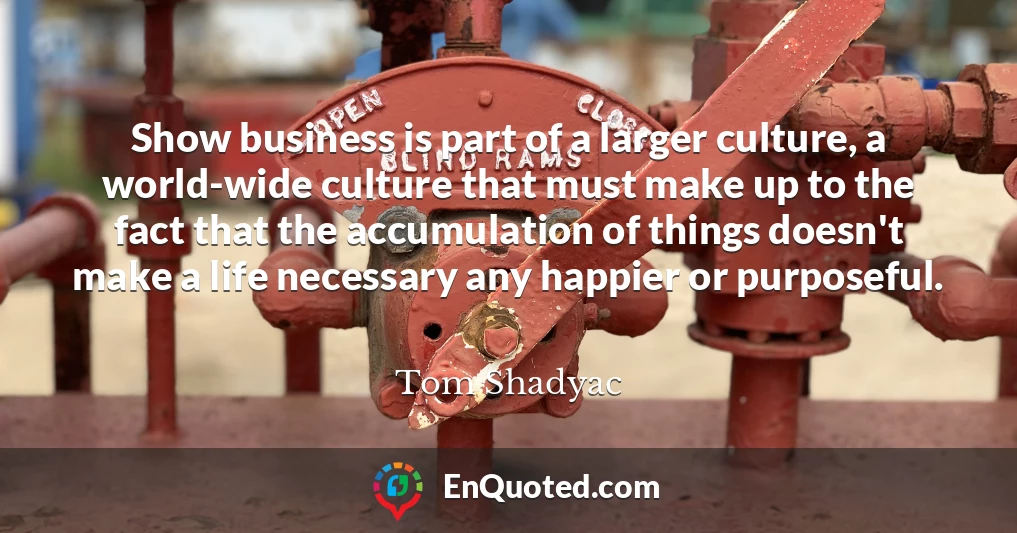 Show business is part of a larger culture, a world-wide culture that must make up to the fact that the accumulation of things doesn't make a life necessary any happier or purposeful.