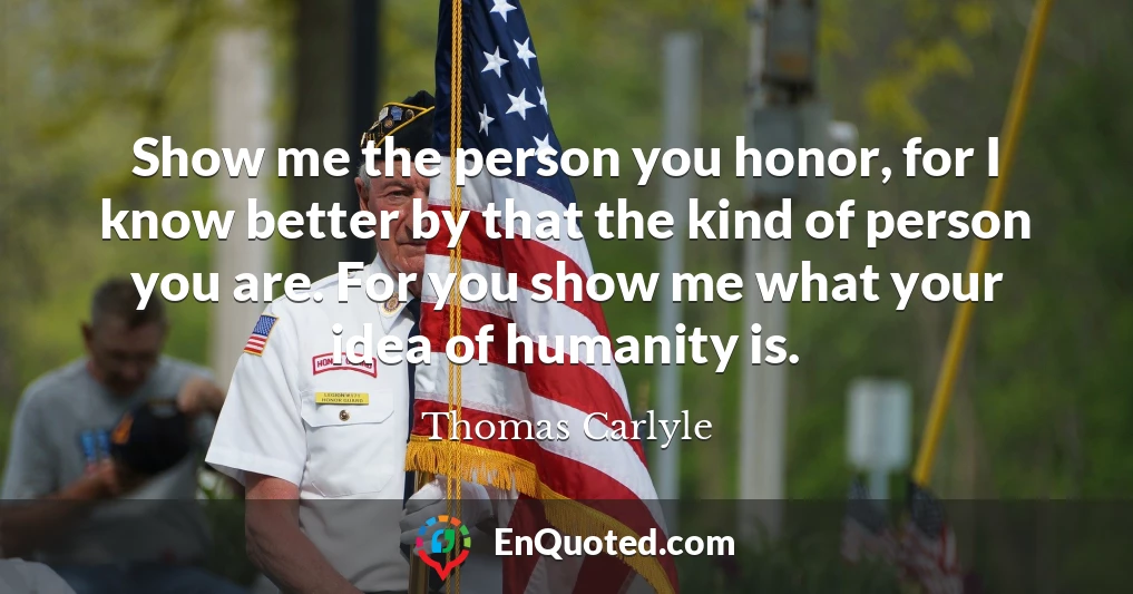 Show me the person you honor, for I know better by that the kind of person you are. For you show me what your idea of humanity is.