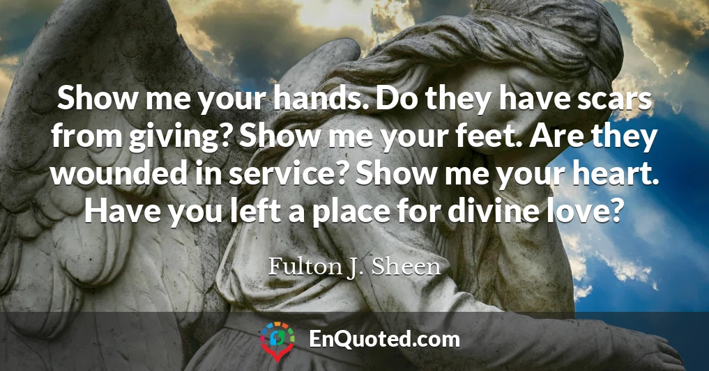 Show me your hands. Do they have scars from giving? Show me your feet. Are they wounded in service? Show me your heart. Have you left a place for divine love?