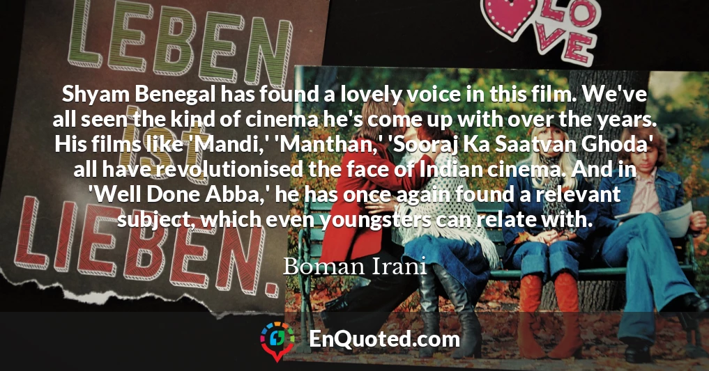 Shyam Benegal has found a lovely voice in this film. We've all seen the kind of cinema he's come up with over the years. His films like 'Mandi,' 'Manthan,' 'Sooraj Ka Saatvan Ghoda' all have revolutionised the face of Indian cinema. And in 'Well Done Abba,' he has once again found a relevant subject, which even youngsters can relate with.