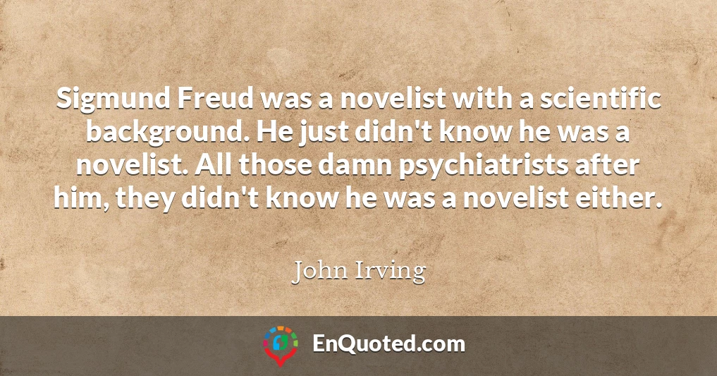 Sigmund Freud was a novelist with a scientific background. He just didn't know he was a novelist. All those damn psychiatrists after him, they didn't know he was a novelist either.