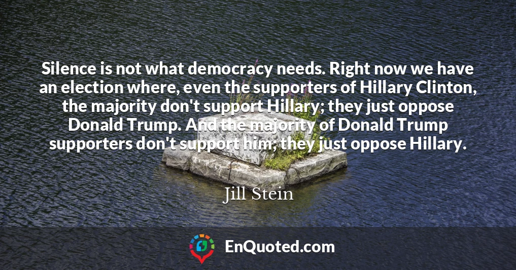 Silence is not what democracy needs. Right now we have an election where, even the supporters of Hillary Clinton, the majority don't support Hillary; they just oppose Donald Trump. And the majority of Donald Trump supporters don't support him; they just oppose Hillary.