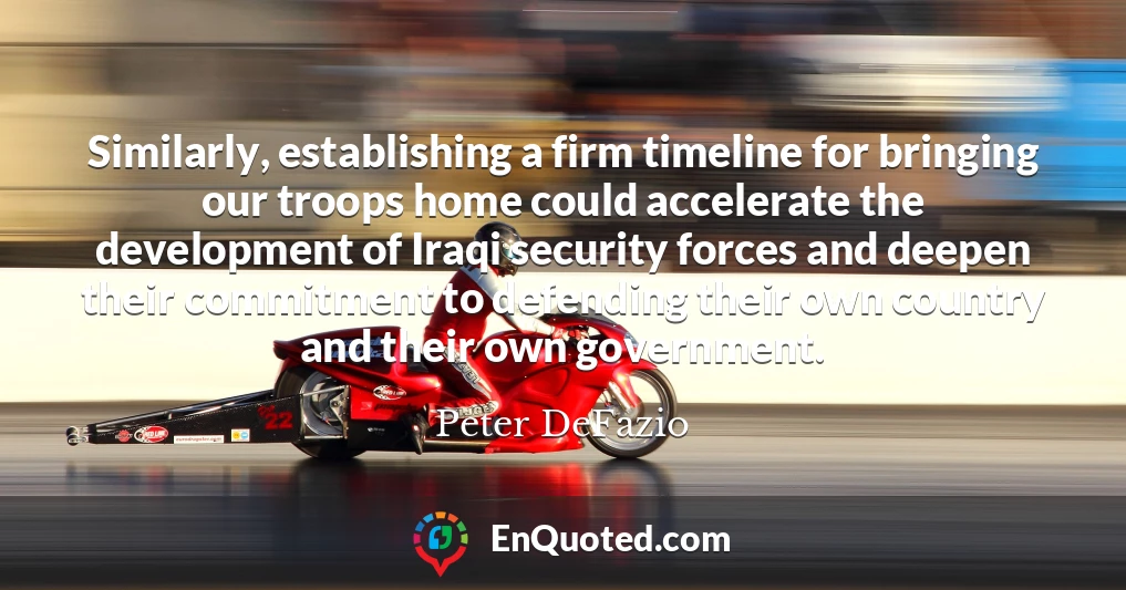 Similarly, establishing a firm timeline for bringing our troops home could accelerate the development of Iraqi security forces and deepen their commitment to defending their own country and their own government.
