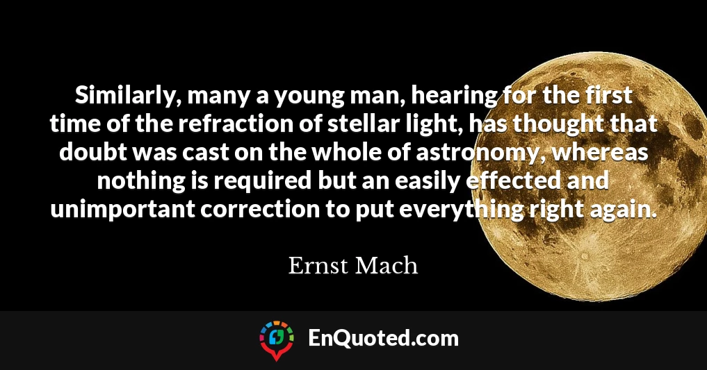Similarly, many a young man, hearing for the first time of the refraction of stellar light, has thought that doubt was cast on the whole of astronomy, whereas nothing is required but an easily effected and unimportant correction to put everything right again.