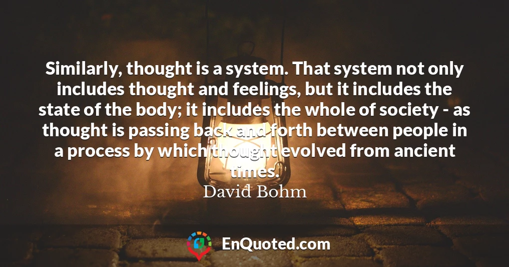 Similarly, thought is a system. That system not only includes thought and feelings, but it includes the state of the body; it includes the whole of society - as thought is passing back and forth between people in a process by which thought evolved from ancient times.