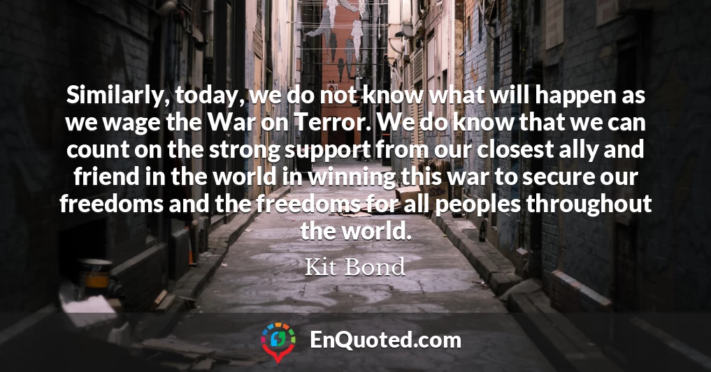 Similarly, today, we do not know what will happen as we wage the War on Terror. We do know that we can count on the strong support from our closest ally and friend in the world in winning this war to secure our freedoms and the freedoms for all peoples throughout the world.