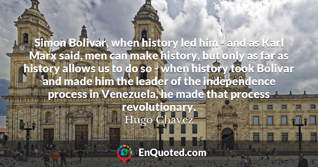 Simon Bolivar, when history led him - and as Karl Marx said, men can make history, but only as far as history allows us to do so - when history took Bolivar and made him the leader of the independence process in Venezuela, he made that process revolutionary.