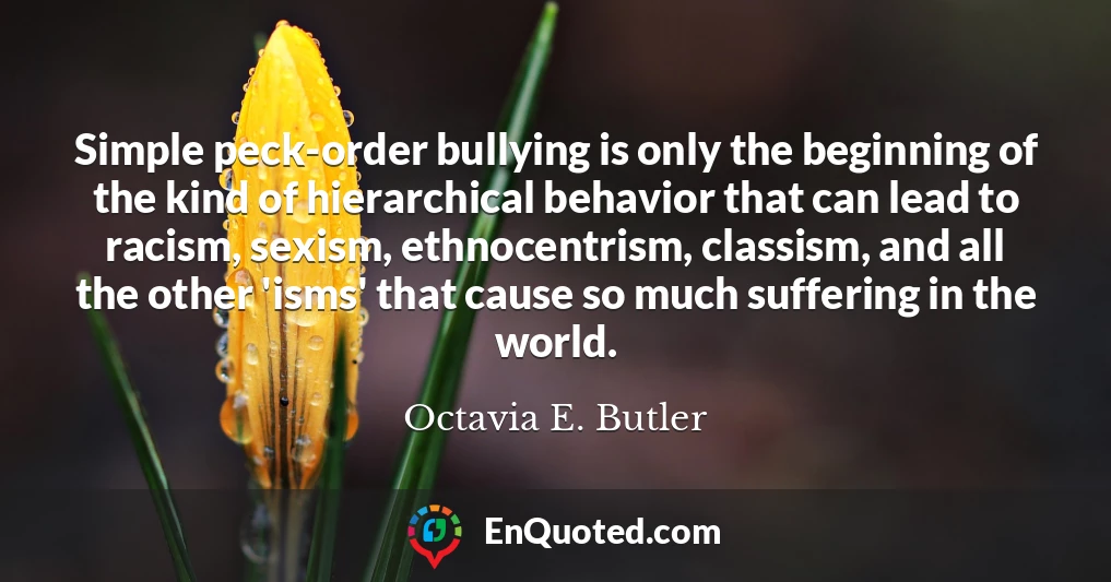 Simple peck-order bullying is only the beginning of the kind of hierarchical behavior that can lead to racism, sexism, ethnocentrism, classism, and all the other 'isms' that cause so much suffering in the world.