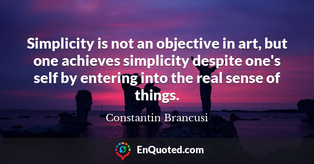 Simplicity is not an objective in art, but one achieves simplicity despite one's self by entering into the real sense of things.