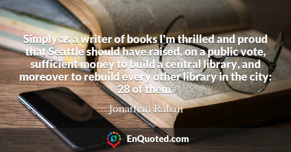 Simply as a writer of books I'm thrilled and proud that Seattle should have raised, on a public vote, sufficient money to build a central library, and moreover to rebuild every other library in the city: 28 of them.