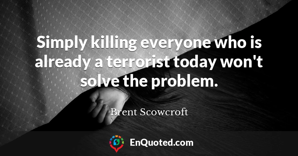 Simply killing everyone who is already a terrorist today won't solve the problem.