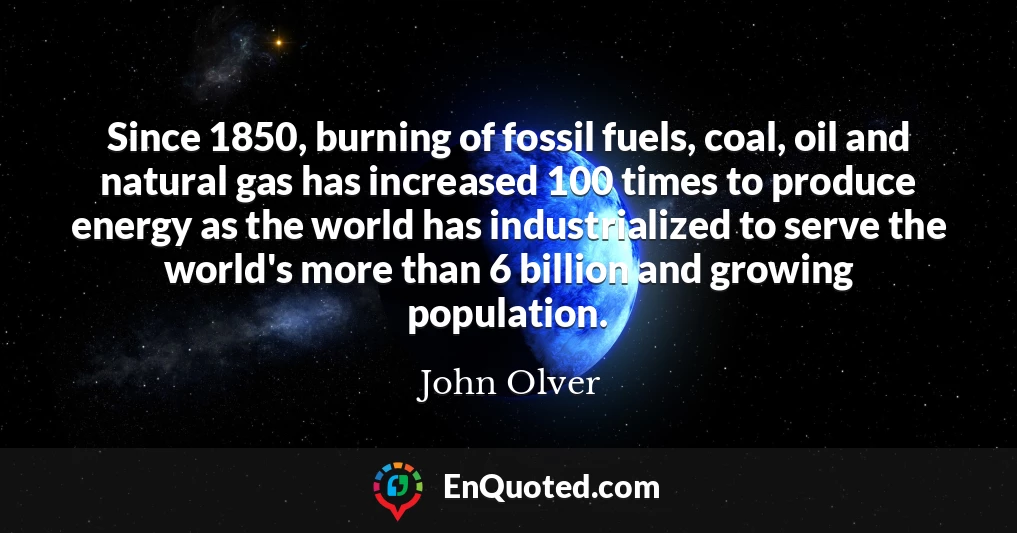 Since 1850, burning of fossil fuels, coal, oil and natural gas has increased 100 times to produce energy as the world has industrialized to serve the world's more than 6 billion and growing population.