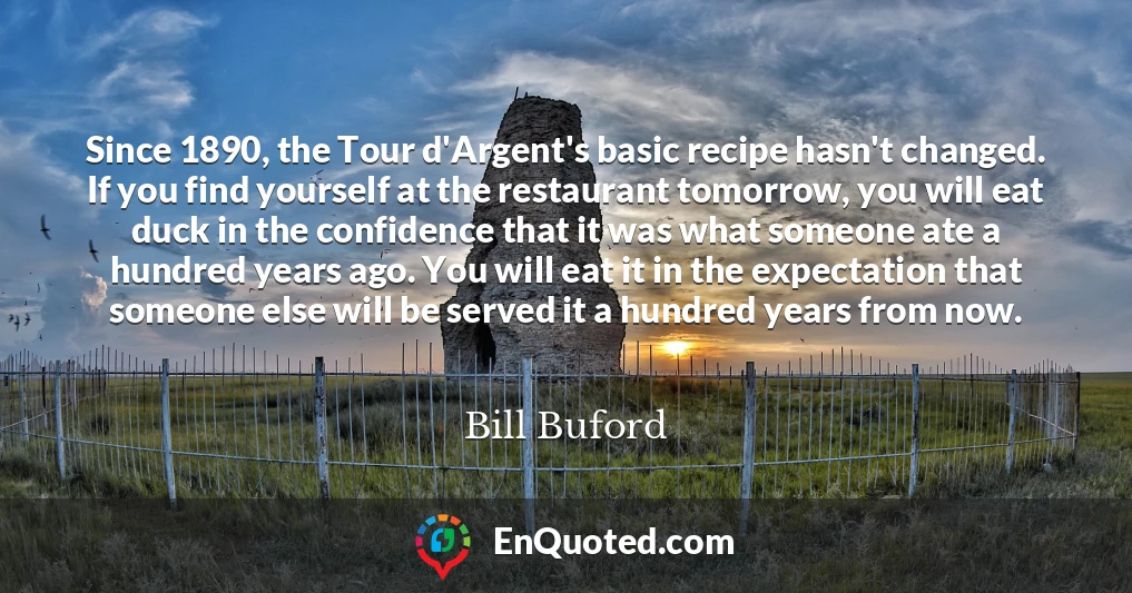 Since 1890, the Tour d'Argent's basic recipe hasn't changed. If you find yourself at the restaurant tomorrow, you will eat duck in the confidence that it was what someone ate a hundred years ago. You will eat it in the expectation that someone else will be served it a hundred years from now.