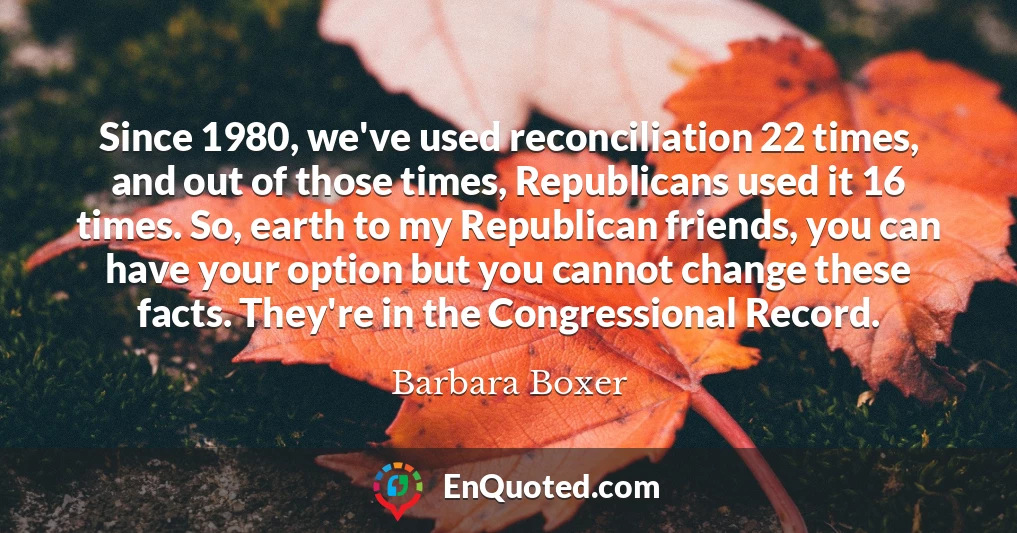 Since 1980, we've used reconciliation 22 times, and out of those times, Republicans used it 16 times. So, earth to my Republican friends, you can have your option but you cannot change these facts. They're in the Congressional Record.