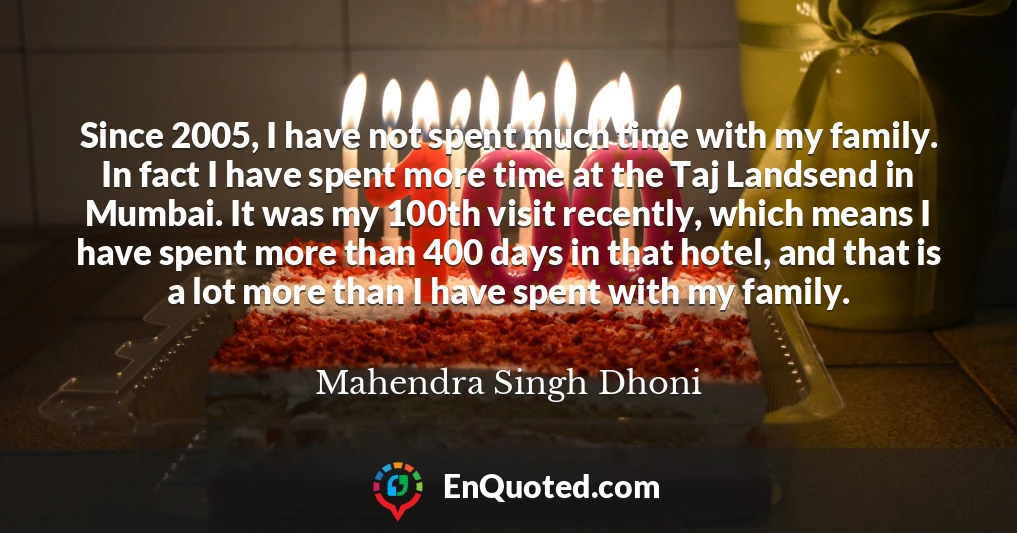 Since 2005, I have not spent much time with my family. In fact I have spent more time at the Taj Landsend in Mumbai. It was my 100th visit recently, which means I have spent more than 400 days in that hotel, and that is a lot more than I have spent with my family.
