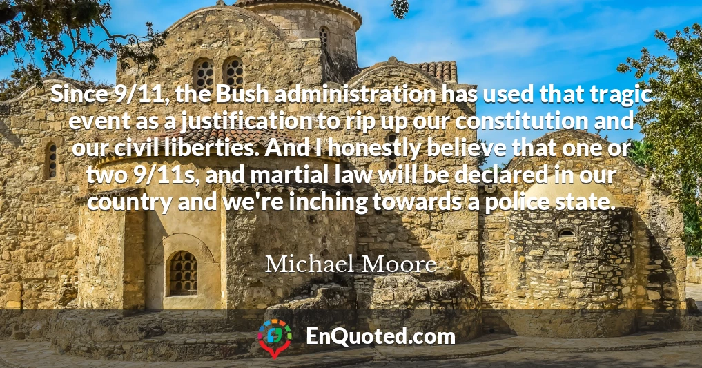 Since 9/11, the Bush administration has used that tragic event as a justification to rip up our constitution and our civil liberties. And I honestly believe that one or two 9/11s, and martial law will be declared in our country and we're inching towards a police state.