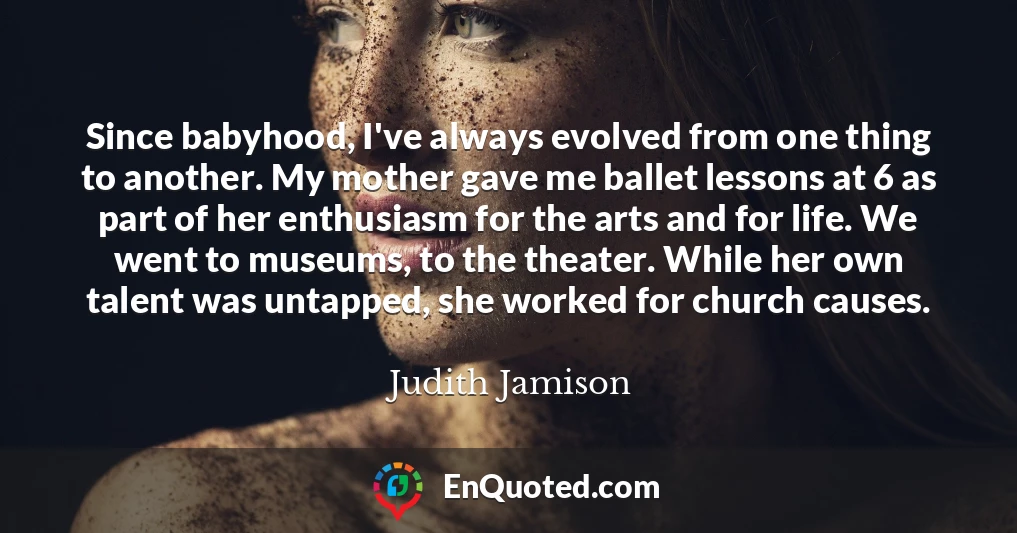 Since babyhood, I've always evolved from one thing to another. My mother gave me ballet lessons at 6 as part of her enthusiasm for the arts and for life. We went to museums, to the theater. While her own talent was untapped, she worked for church causes.