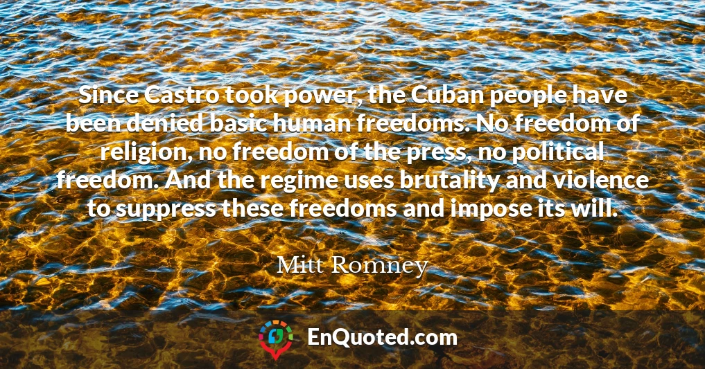 Since Castro took power, the Cuban people have been denied basic human freedoms. No freedom of religion, no freedom of the press, no political freedom. And the regime uses brutality and violence to suppress these freedoms and impose its will.