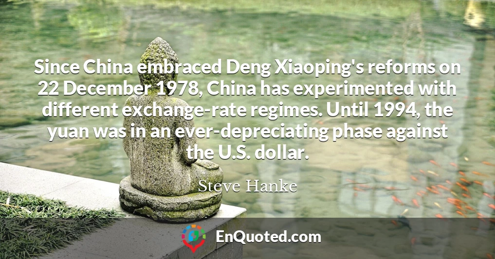 Since China embraced Deng Xiaoping's reforms on 22 December 1978, China has experimented with different exchange-rate regimes. Until 1994, the yuan was in an ever-depreciating phase against the U.S. dollar.