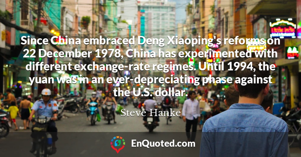 Since China embraced Deng Xiaoping's reforms on 22 December 1978, China has experimented with different exchange-rate regimes. Until 1994, the yuan was in an ever-depreciating phase against the U.S. dollar.