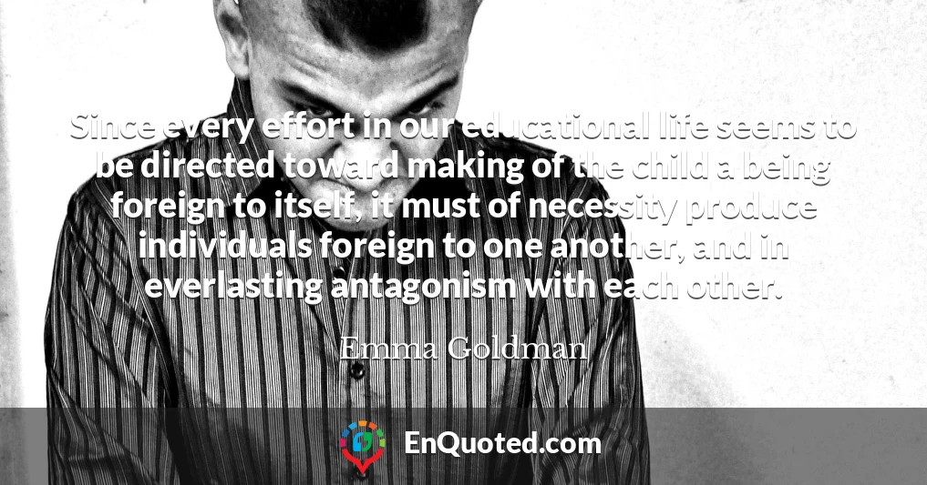 Since every effort in our educational life seems to be directed toward making of the child a being foreign to itself, it must of necessity produce individuals foreign to one another, and in everlasting antagonism with each other.