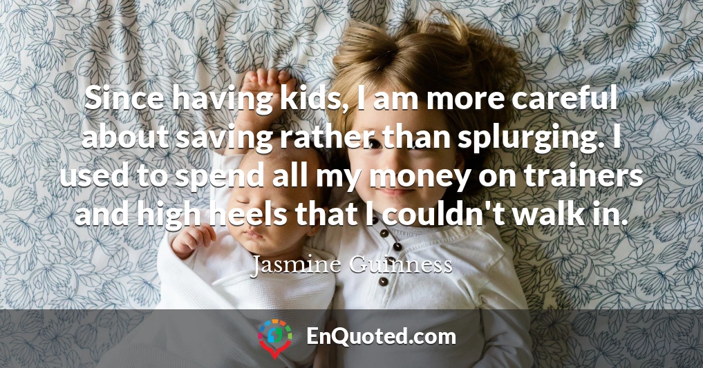 Since having kids, I am more careful about saving rather than splurging. I used to spend all my money on trainers and high heels that I couldn't walk in.