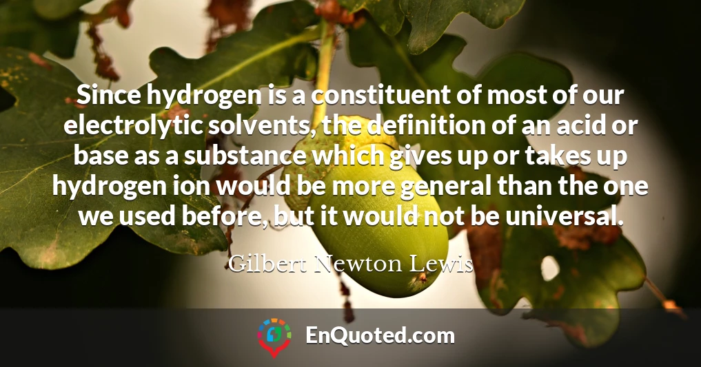 Since hydrogen is a constituent of most of our electrolytic solvents, the definition of an acid or base as a substance which gives up or takes up hydrogen ion would be more general than the one we used before, but it would not be universal.