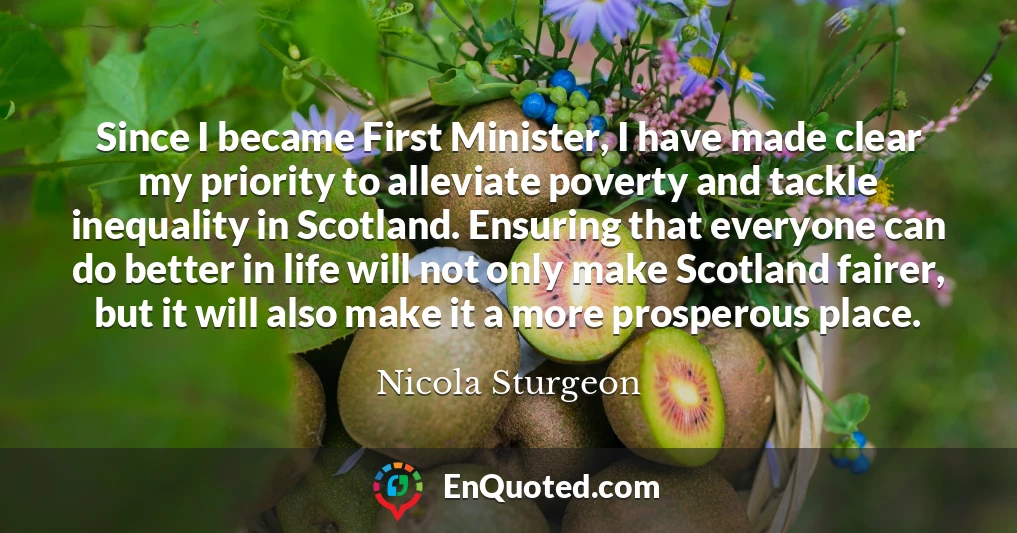 Since I became First Minister, I have made clear my priority to alleviate poverty and tackle inequality in Scotland. Ensuring that everyone can do better in life will not only make Scotland fairer, but it will also make it a more prosperous place.