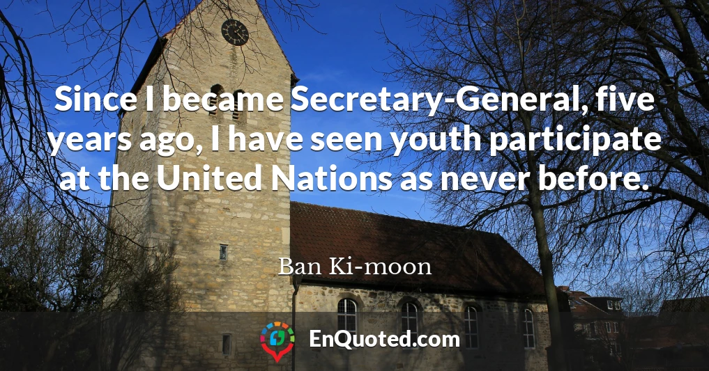 Since I became Secretary-General, five years ago, I have seen youth participate at the United Nations as never before.