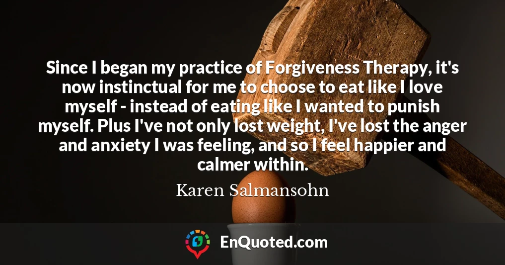 Since I began my practice of Forgiveness Therapy, it's now instinctual for me to choose to eat like I love myself - instead of eating like I wanted to punish myself. Plus I've not only lost weight, I've lost the anger and anxiety I was feeling, and so I feel happier and calmer within.
