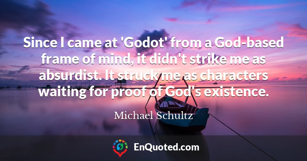 Since I came at 'Godot' from a God-based frame of mind, it didn't strike me as absurdist. It struck me as characters waiting for proof of God's existence.