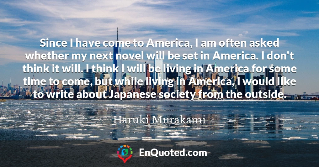 Since I have come to America, I am often asked whether my next novel will be set in America. I don't think it will. I think I will be living in America for some time to come, but while living in America, I would like to write about Japanese society from the outside.