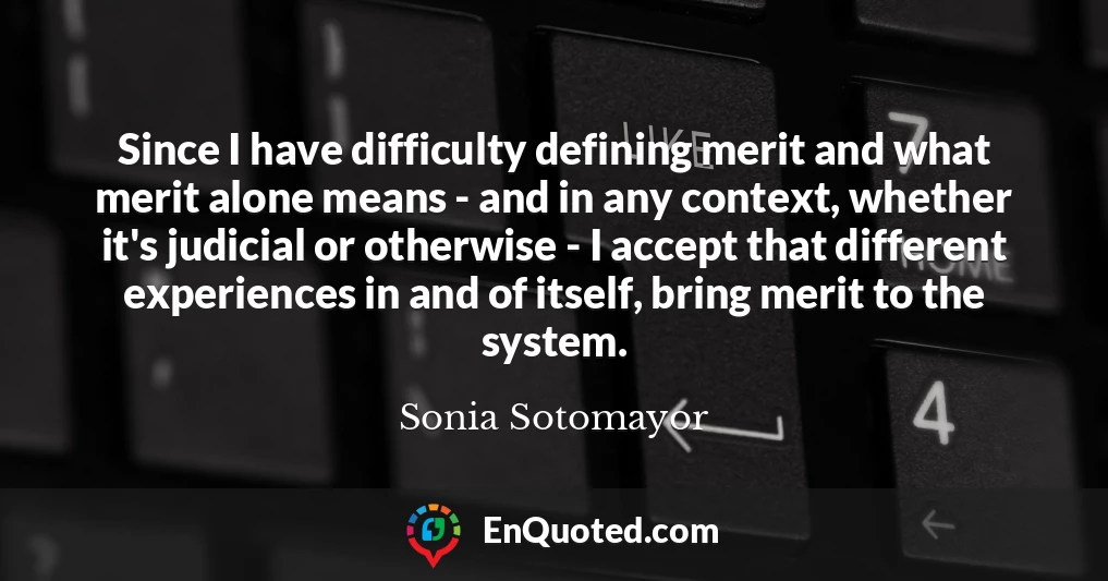 Since I have difficulty defining merit and what merit alone means - and in any context, whether it's judicial or otherwise - I accept that different experiences in and of itself, bring merit to the system.