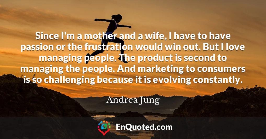 Since I'm a mother and a wife, I have to have passion or the frustration would win out. But I love managing people. The product is second to managing the people. And marketing to consumers is so challenging because it is evolving constantly.