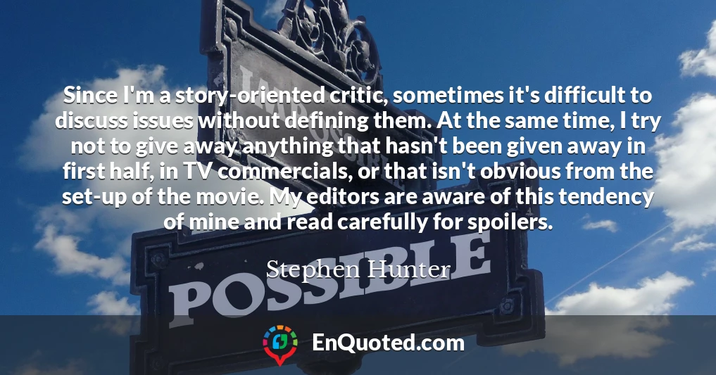 Since I'm a story-oriented critic, sometimes it's difficult to discuss issues without defining them. At the same time, I try not to give away anything that hasn't been given away in first half, in TV commercials, or that isn't obvious from the set-up of the movie. My editors are aware of this tendency of mine and read carefully for spoilers.