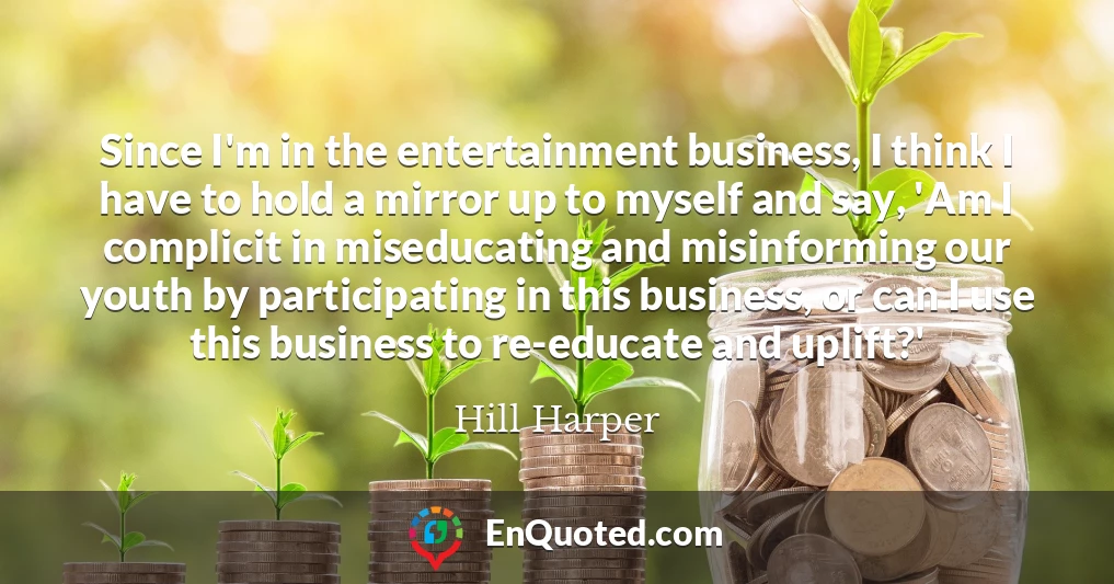 Since I'm in the entertainment business, I think I have to hold a mirror up to myself and say, 'Am I complicit in miseducating and misinforming our youth by participating in this business, or can I use this business to re-educate and uplift?'
