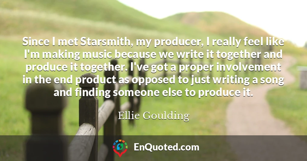 Since I met Starsmith, my producer, I really feel like I'm making music because we write it together and produce it together. I've got a proper involvement in the end product as opposed to just writing a song and finding someone else to produce it.