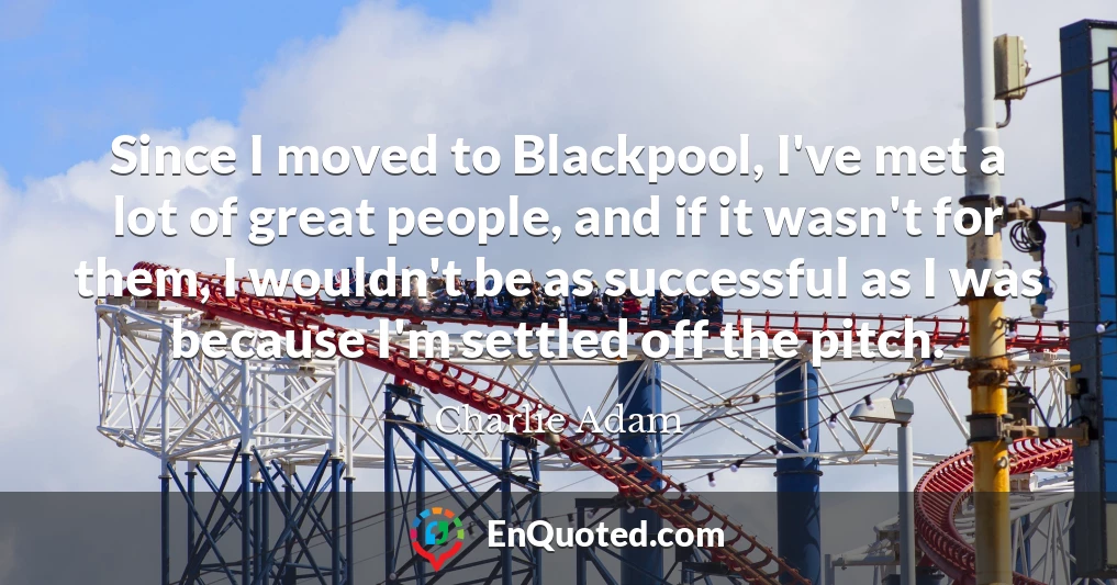 Since I moved to Blackpool, I've met a lot of great people, and if it wasn't for them, I wouldn't be as successful as I was because I'm settled off the pitch.