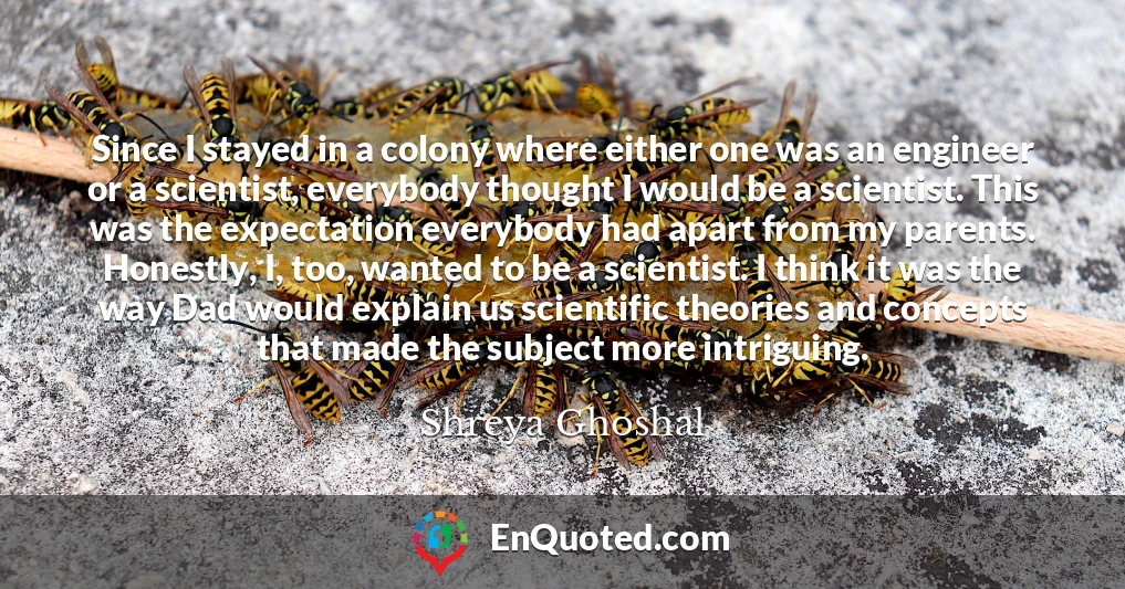 Since I stayed in a colony where either one was an engineer or a scientist, everybody thought I would be a scientist. This was the expectation everybody had apart from my parents. Honestly, I, too, wanted to be a scientist. I think it was the way Dad would explain us scientific theories and concepts that made the subject more intriguing.