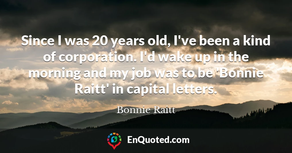 Since I was 20 years old, I've been a kind of corporation. I'd wake up in the morning and my job was to be 'Bonnie Raitt' in capital letters.