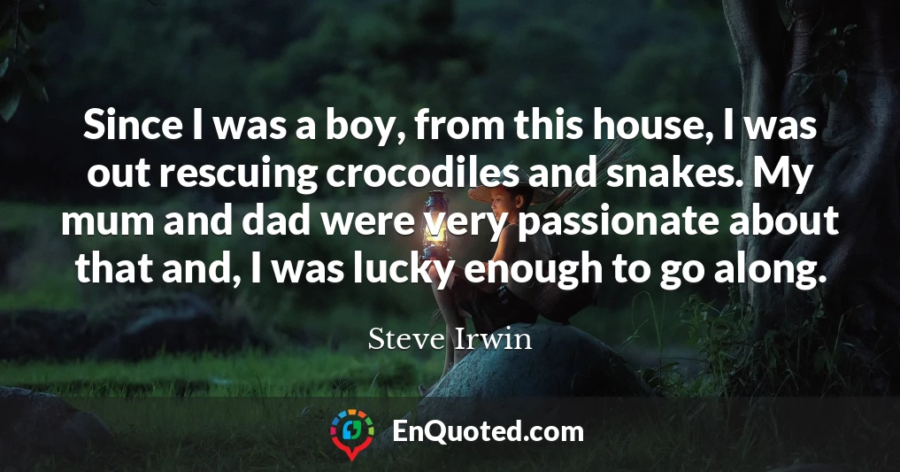 Since I was a boy, from this house, I was out rescuing crocodiles and snakes. My mum and dad were very passionate about that and, I was lucky enough to go along.