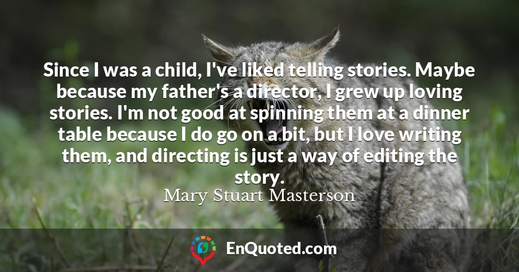 Since I was a child, I've liked telling stories. Maybe because my father's a director, I grew up loving stories. I'm not good at spinning them at a dinner table because I do go on a bit, but I love writing them, and directing is just a way of editing the story.