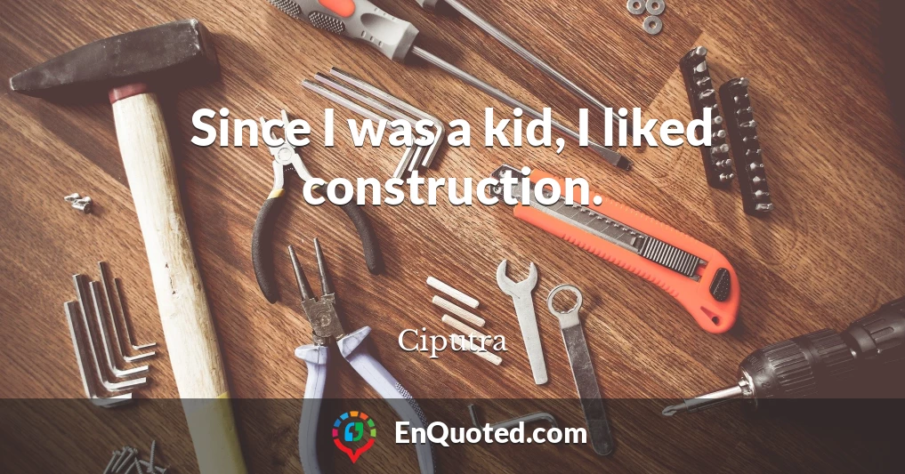 Since I was a kid, I liked construction.