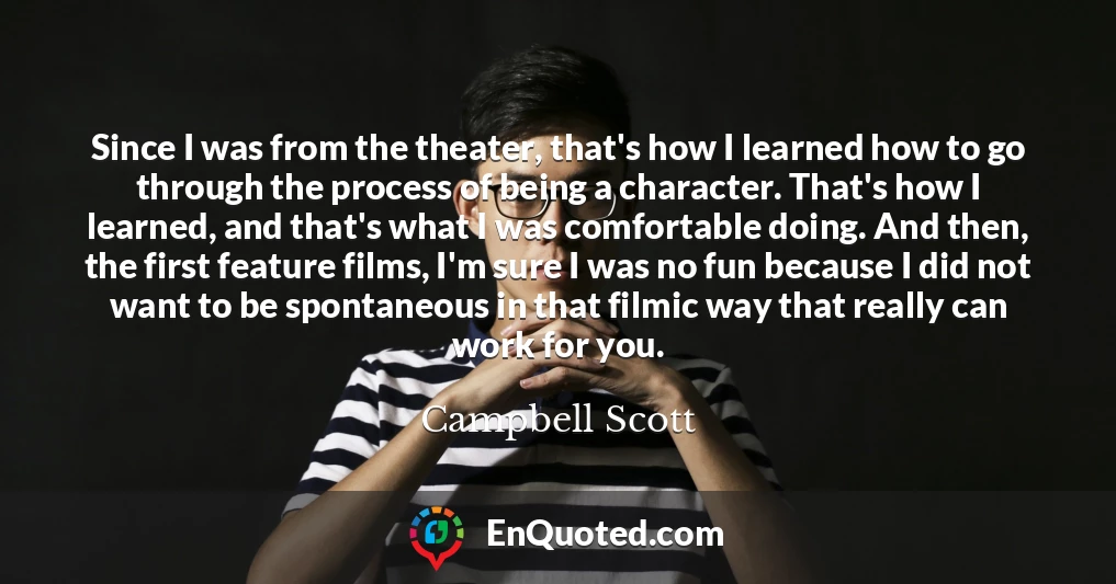 Since I was from the theater, that's how I learned how to go through the process of being a character. That's how I learned, and that's what I was comfortable doing. And then, the first feature films, I'm sure I was no fun because I did not want to be spontaneous in that filmic way that really can work for you.